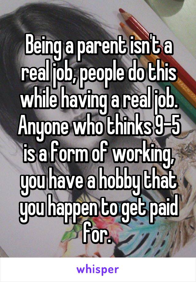 Being a parent isn't a real job, people do this while having a real job. Anyone who thinks 9-5 is a form of working, you have a hobby that you happen to get paid for. 