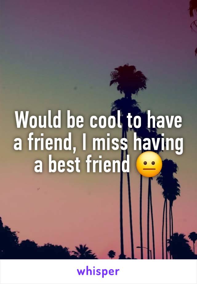 Would be cool to have a friend, I miss having a best friend 😐