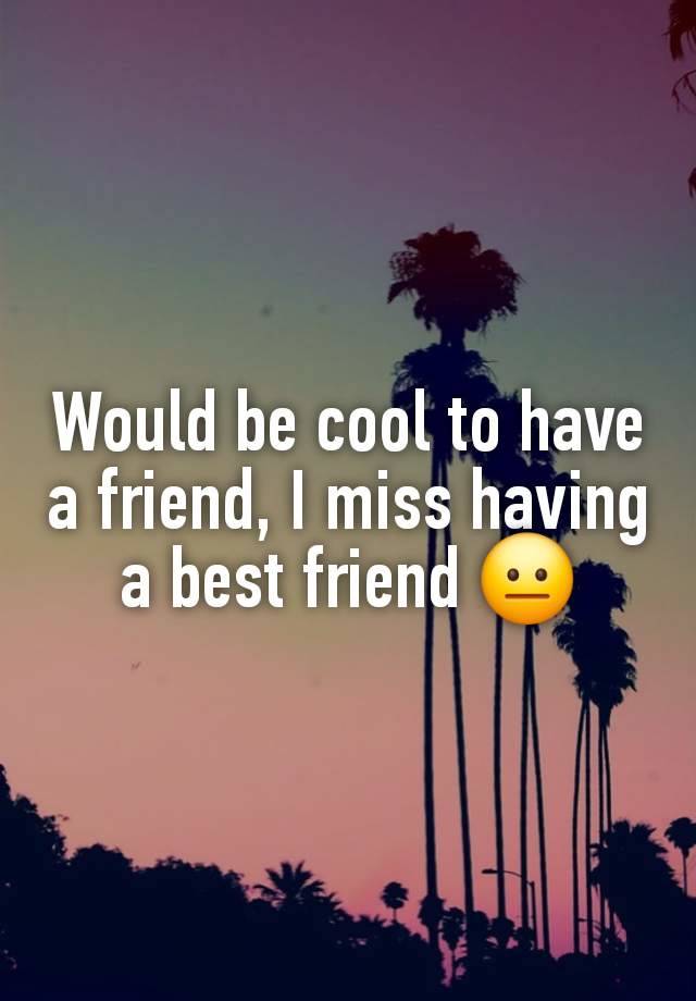 Would be cool to have a friend, I miss having a best friend 😐