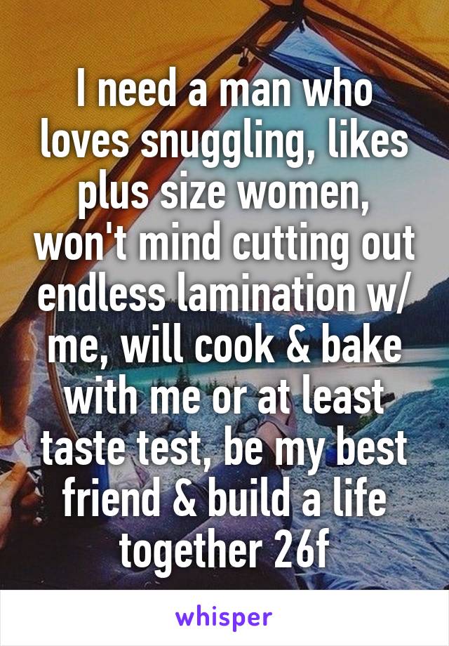 I need a man who loves snuggling, likes plus size women, won't mind cutting out endless lamination w/ me, will cook & bake with me or at least taste test, be my best friend & build a life together 26f