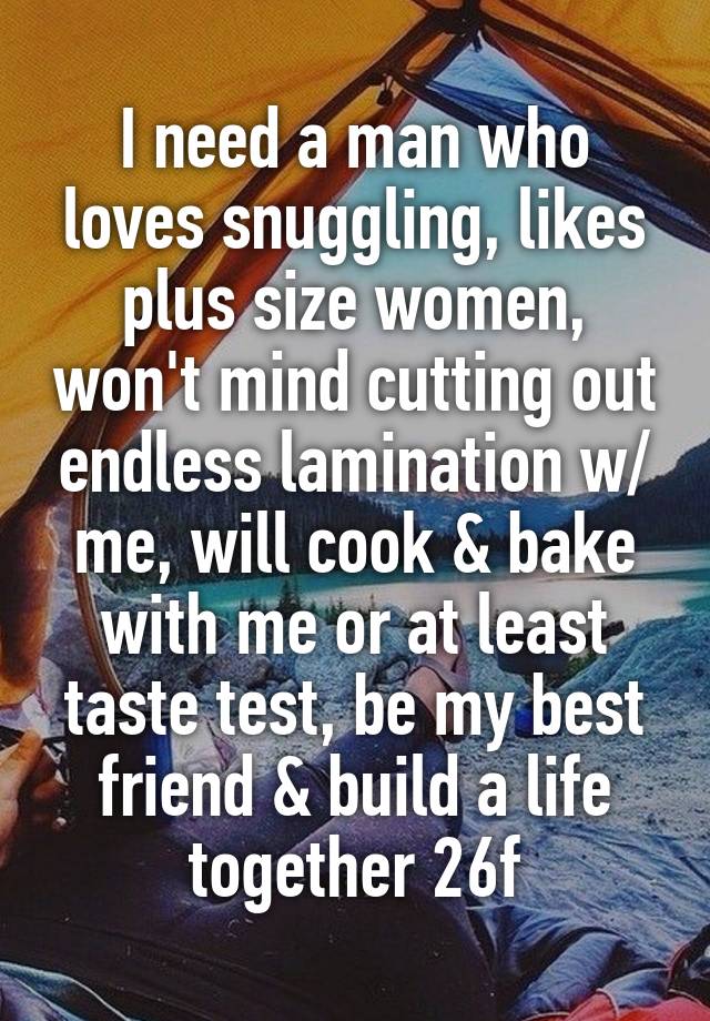 I need a man who loves snuggling, likes plus size women, won't mind cutting out endless lamination w/ me, will cook & bake with me or at least taste test, be my best friend & build a life together 26f