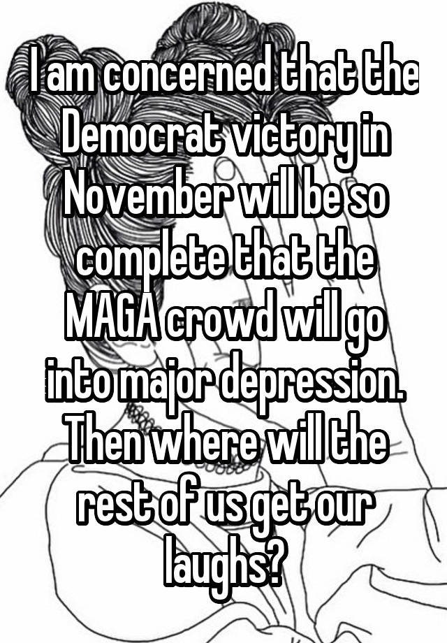 I am concerned that the Democrat victory in November will be so complete that the MAGA crowd will go into major depression. Then where will the rest of us get our laughs?