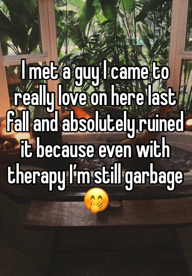 I met a guy I came to really love on here last fall and absolutely ruined it because even with therapy I’m still garbage 🤭