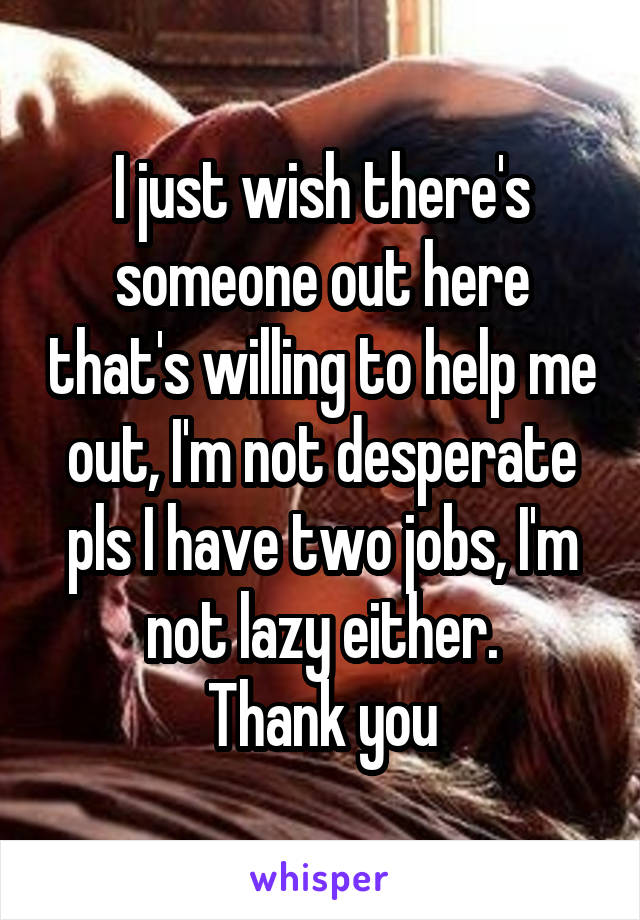 I just wish there's someone out here that's willing to help me out, I'm not desperate pls I have two jobs, I'm not lazy either.
Thank you