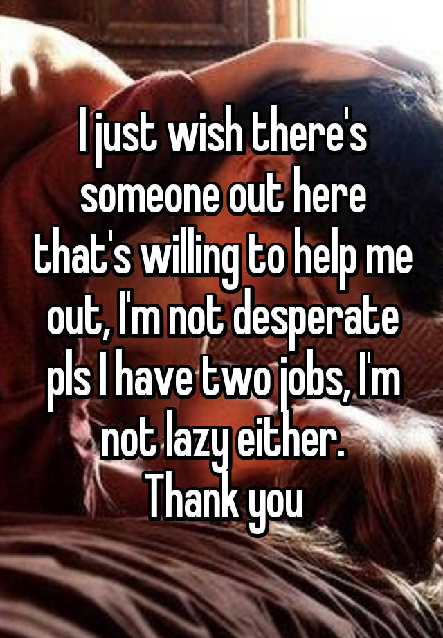 I just wish there's someone out here that's willing to help me out, I'm not desperate pls I have two jobs, I'm not lazy either.
Thank you