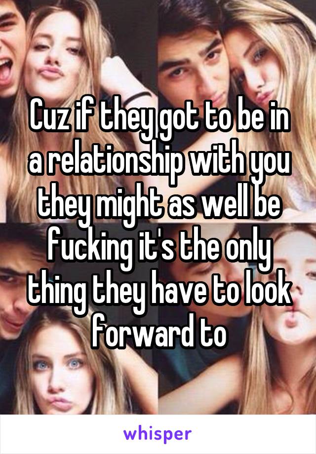 Cuz if they got to be in a relationship with you they might as well be fucking it's the only thing they have to look forward to