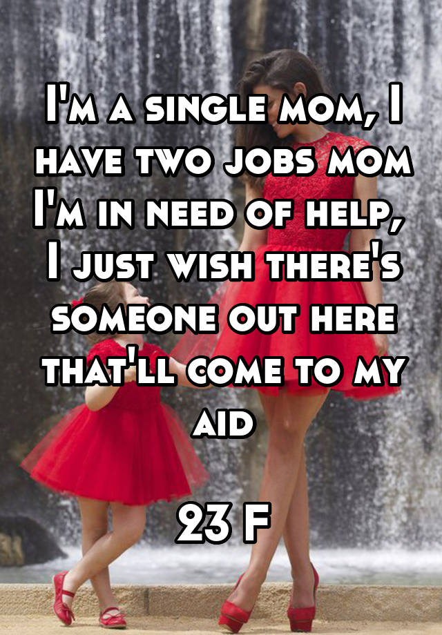 I'm a single mom, I have two jobs mom I'm in need of help, 
I just wish there's someone out here that'll come to my aid

23 F