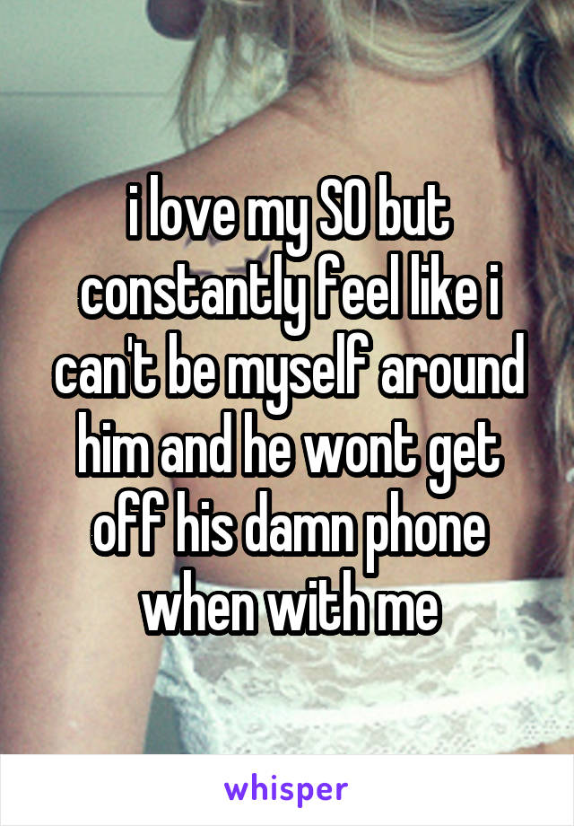 i love my SO but constantly feel like i can't be myself around him and he wont get off his damn phone when with me