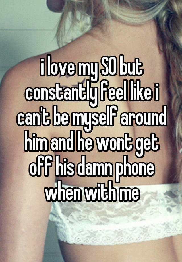 i love my SO but constantly feel like i can't be myself around him and he wont get off his damn phone when with me