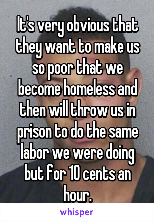 It's very obvious that they want to make us so poor that we become homeless and then will throw us in prison to do the same labor we were doing but for 10 cents an hour.