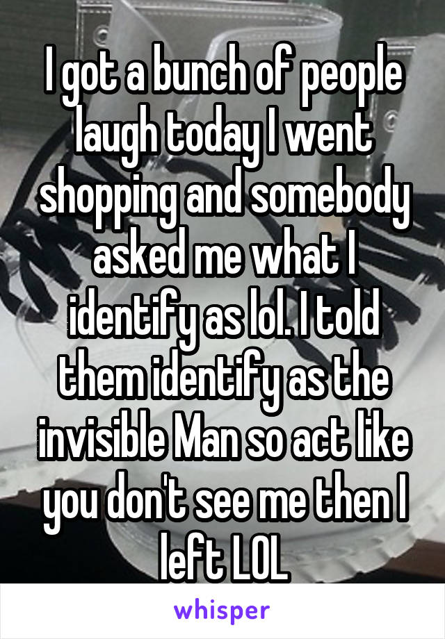 I got a bunch of people laugh today I went shopping and somebody asked me what I identify as lol. I told them identify as the invisible Man so act like you don't see me then I left LOL