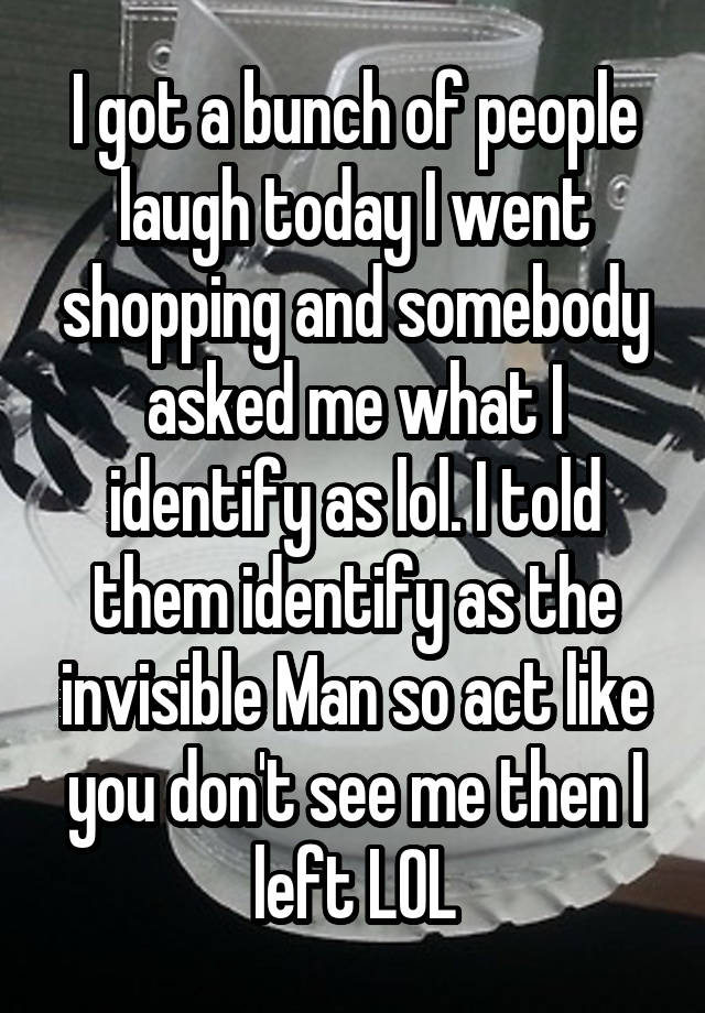 I got a bunch of people laugh today I went shopping and somebody asked me what I identify as lol. I told them identify as the invisible Man so act like you don't see me then I left LOL