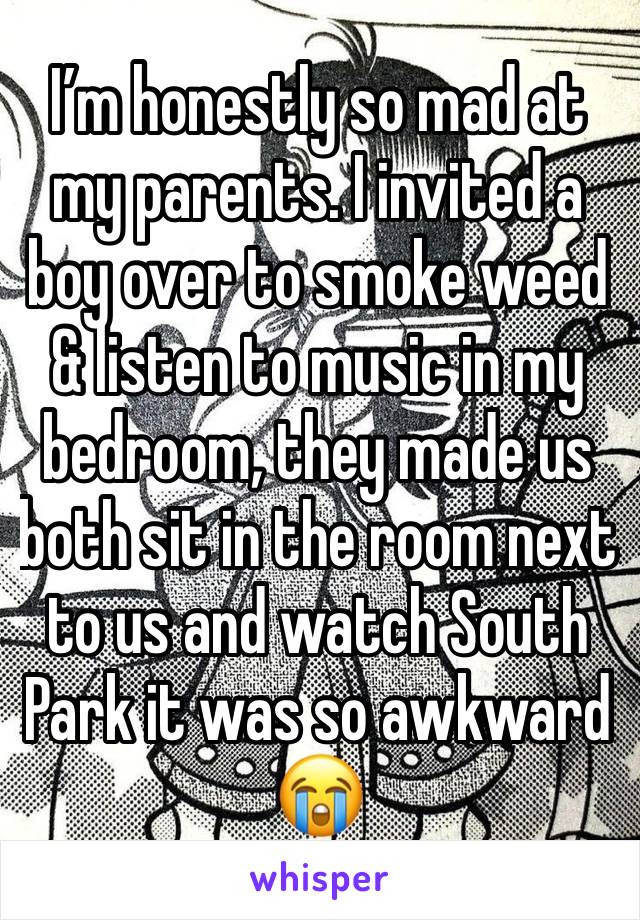 I’m honestly so mad at my parents. I invited a boy over to smoke weed & listen to music in my bedroom, they made us both sit in the room next to us and watch South Park it was so awkward 😭