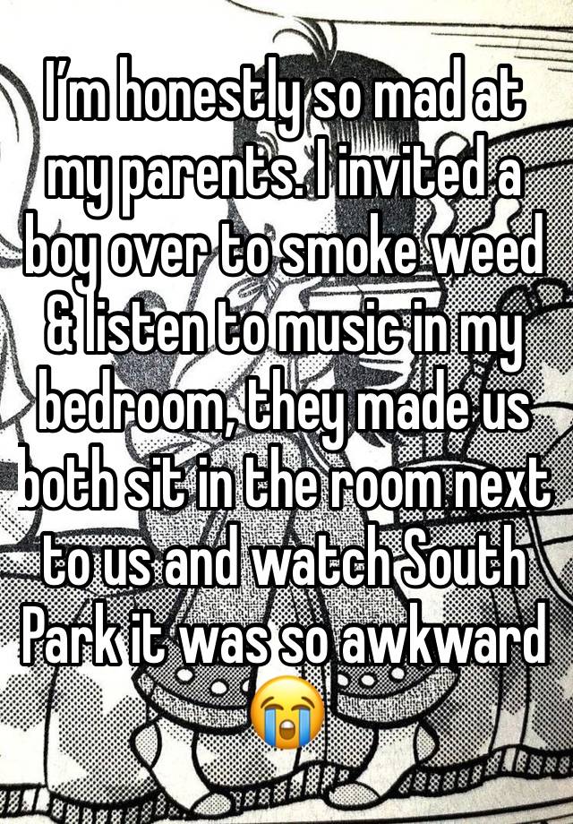 I’m honestly so mad at my parents. I invited a boy over to smoke weed & listen to music in my bedroom, they made us both sit in the room next to us and watch South Park it was so awkward 😭