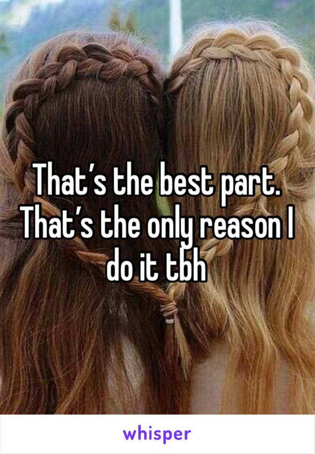 That’s the best part. That’s the only reason I do it tbh 