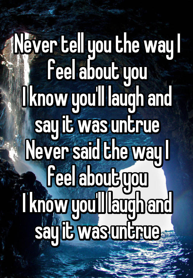 Never tell you the way I feel about you
I know you'll laugh and say it was untrue
Never said the way I feel about you
I know you'll laugh and say it was untrue