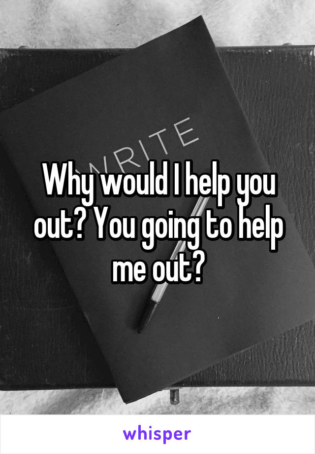 Why would I help you out? You going to help me out?