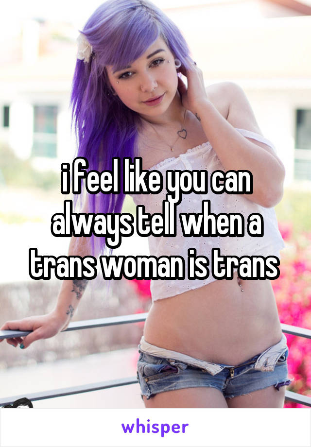 i feel like you can always tell when a trans woman is trans 