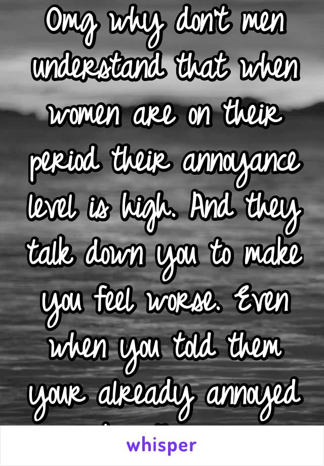 Omg why don't men understand that when women are on their period their annoyance level is high. And they talk down you to make you feel worse. Even when you told them your already annoyed by things.