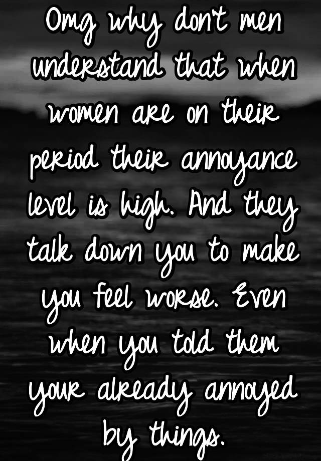 Omg why don't men understand that when women are on their period their annoyance level is high. And they talk down you to make you feel worse. Even when you told them your already annoyed by things.