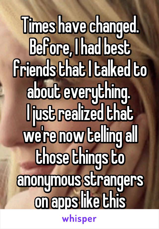 Times have changed. Before, I had best friends that I talked to about everything. 
I just realized that we're now telling all those things to anonymous strangers on apps like this