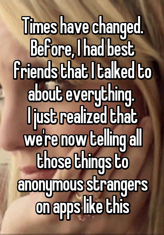 Times have changed. Before, I had best friends that I talked to about everything. 
I just realized that we're now telling all those things to anonymous strangers on apps like this