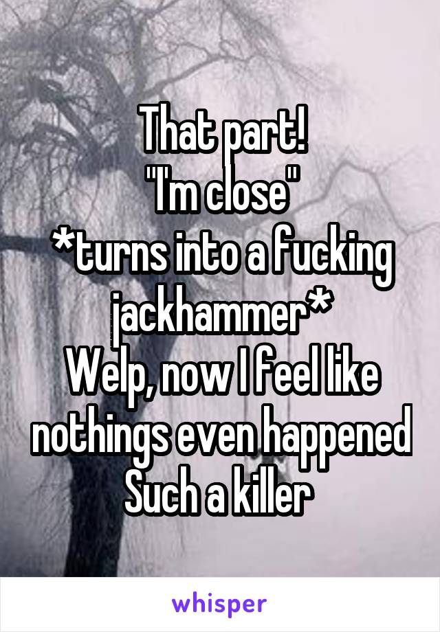 That part!
"I'm close"
*turns into a fucking jackhammer*
Welp, now I feel like nothings even happened
Such a killer 