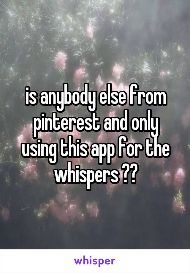 is anybody else from
pinterest and only using this app for the whispers ??