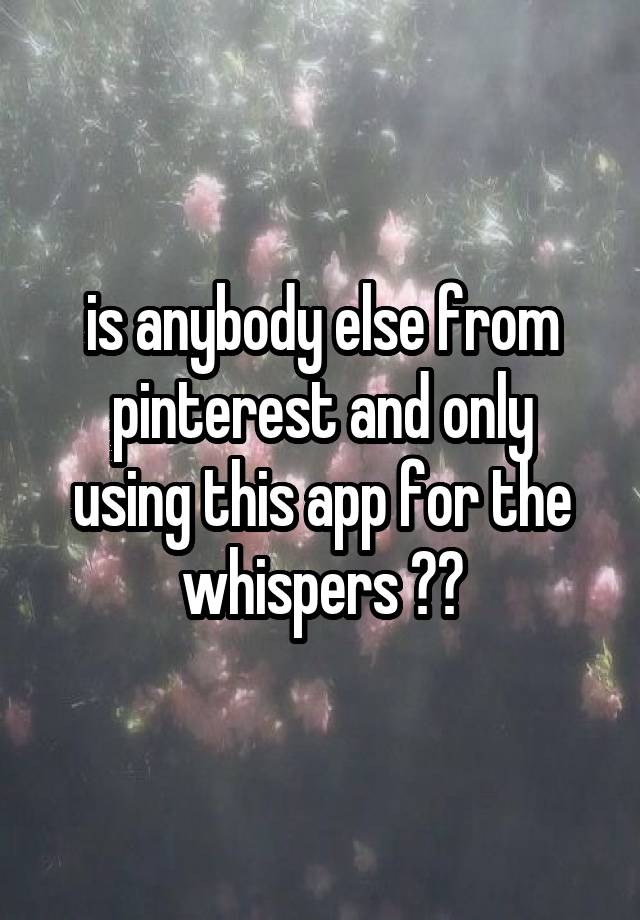 is anybody else from
pinterest and only using this app for the whispers ??