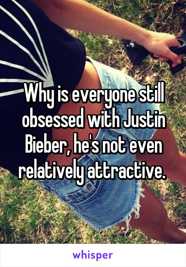 Why is everyone still obsessed with Justin Bieber, he's not even relatively attractive. 