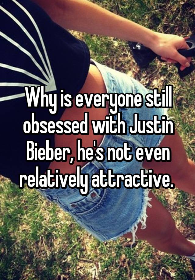 Why is everyone still obsessed with Justin Bieber, he's not even relatively attractive. 