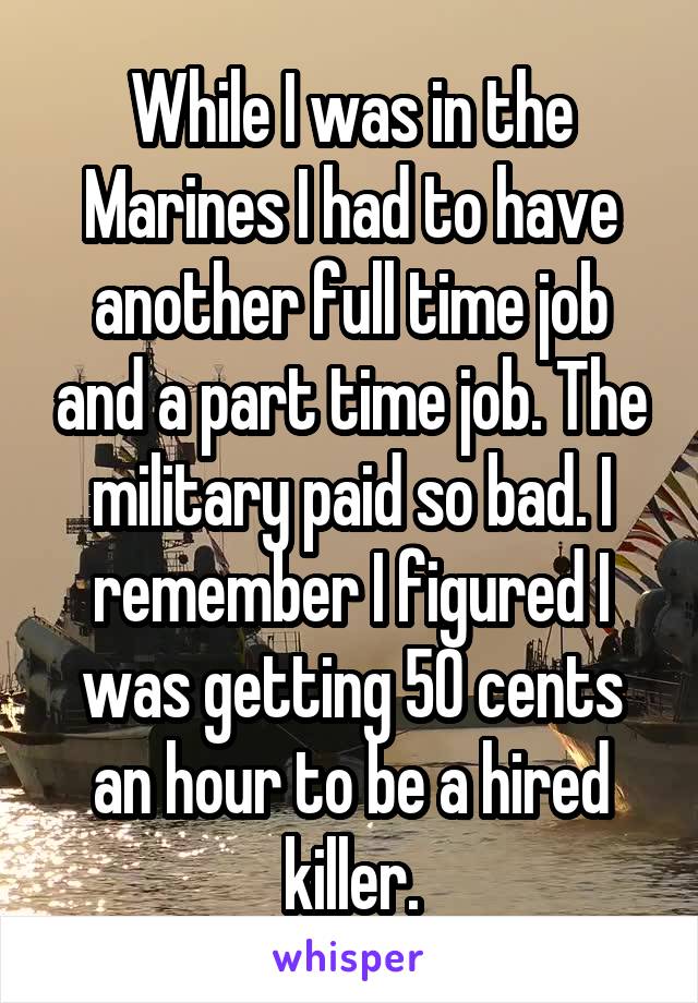 While I was in the Marines I had to have another full time job and a part time job. The military paid so bad. I remember I figured I was getting 50 cents an hour to be a hired killer.