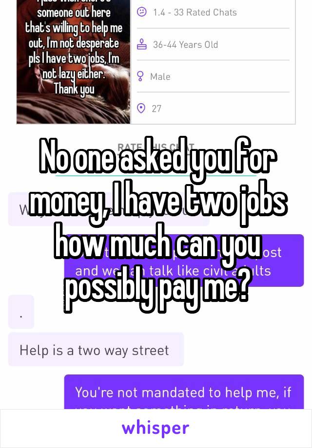 No one asked you for money, I have two jobs how much can you possibly pay me?