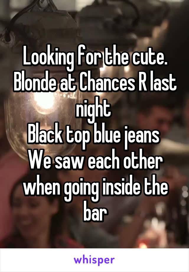 Looking for the cute. Blonde at Chances R last night 
Black top blue jeans 
We saw each other when going inside the bar