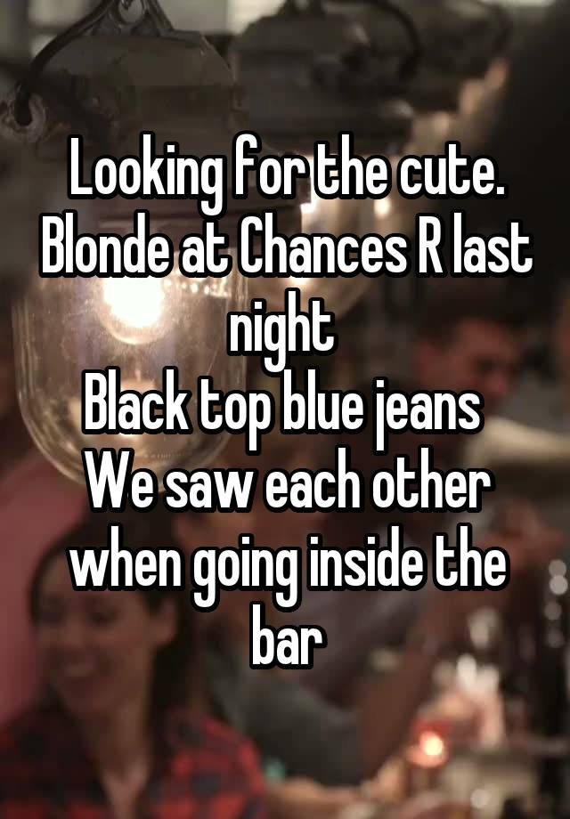 Looking for the cute. Blonde at Chances R last night 
Black top blue jeans 
We saw each other when going inside the bar