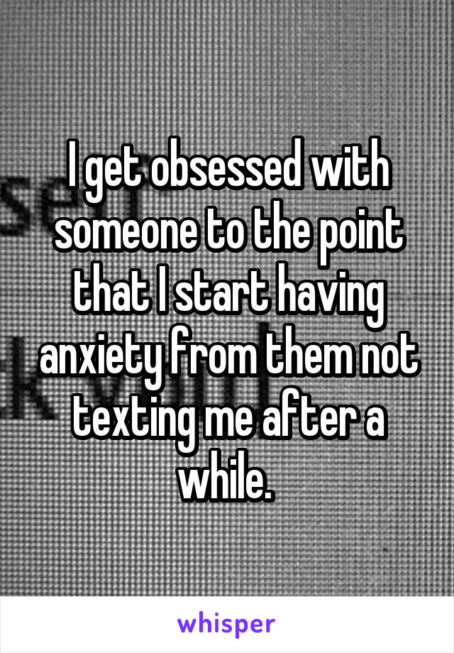 I get obsessed with someone to the point that I start having anxiety from them not texting me after a while. 