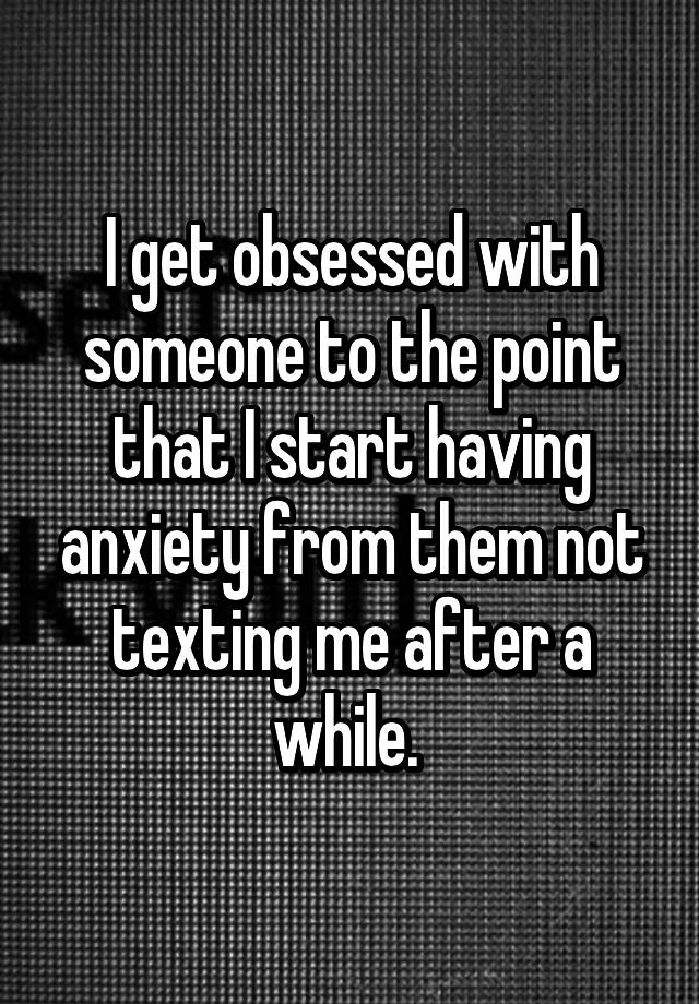 I get obsessed with someone to the point that I start having anxiety from them not texting me after a while. 