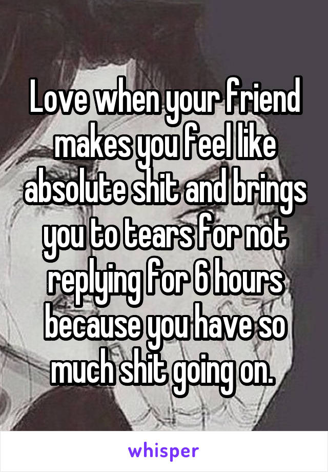 Love when your friend makes you feel like absolute shit and brings you to tears for not replying for 6 hours because you have so much shit going on. 