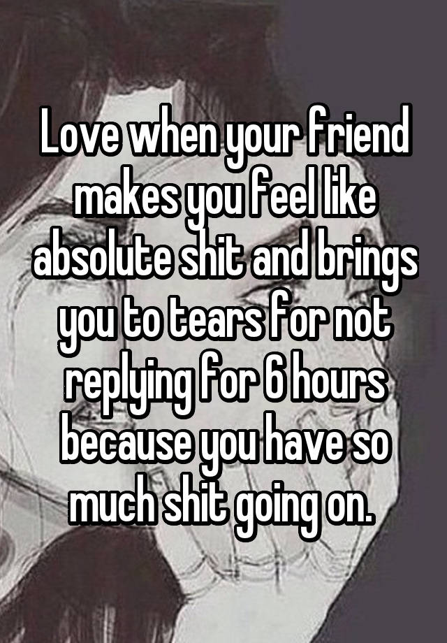 Love when your friend makes you feel like absolute shit and brings you to tears for not replying for 6 hours because you have so much shit going on. 