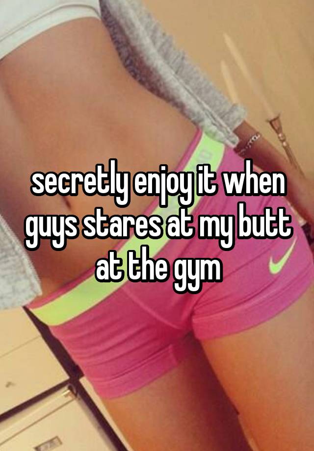 secretly enjoy it when guys stares at my butt at the gym