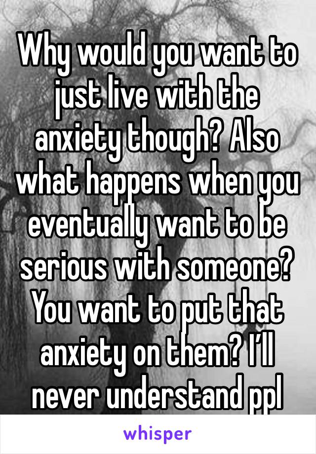 Why would you want to just live with the anxiety though? Also what happens when you eventually want to be serious with someone? You want to put that anxiety on them? I’ll never understand ppl