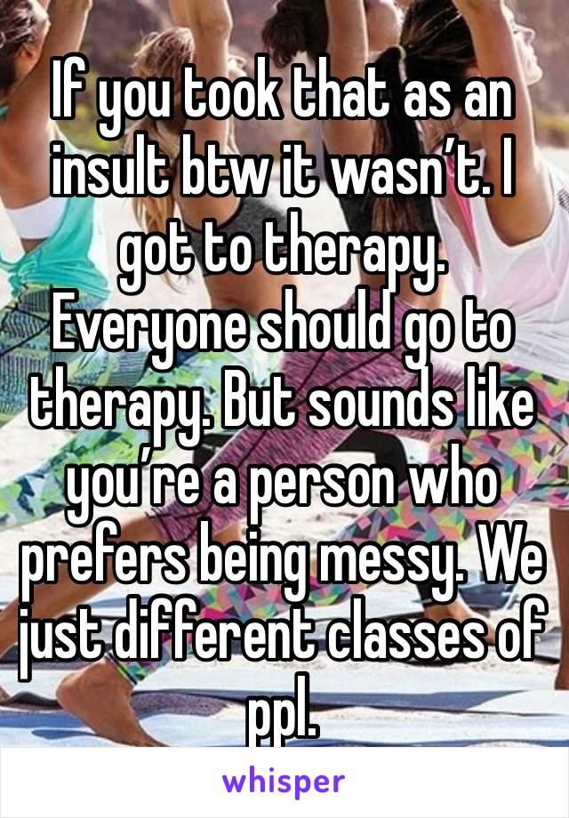 If you took that as an insult btw it wasn’t. I got to therapy. Everyone should go to therapy. But sounds like you’re a person who prefers being messy. We just different classes of ppl.