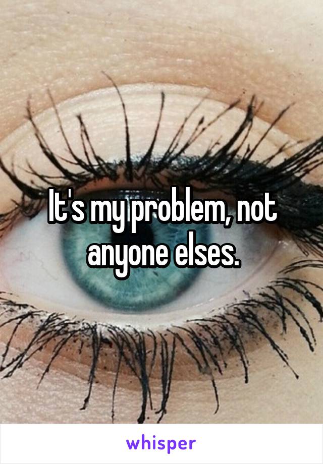 It's my problem, not anyone elses.