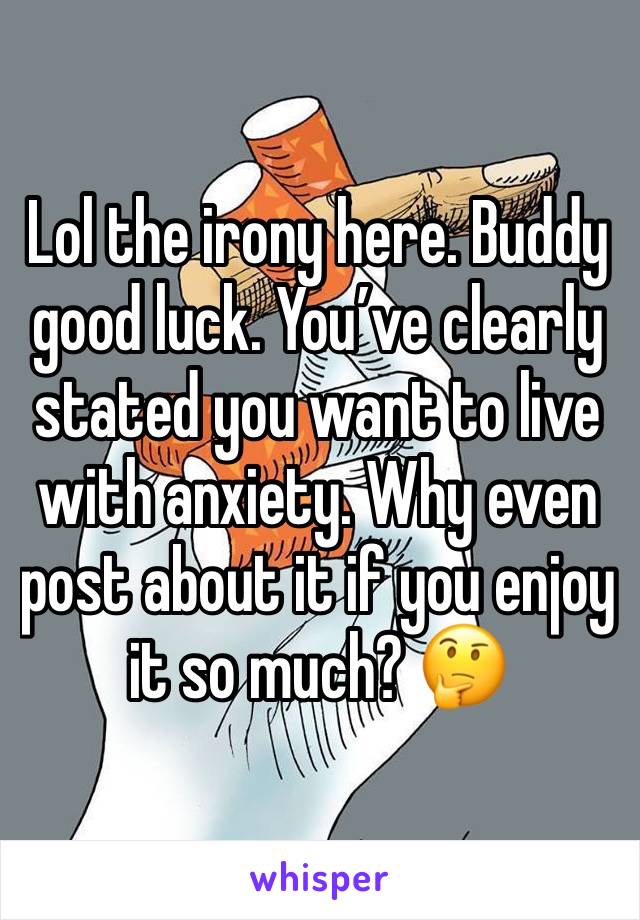 Lol the irony here. Buddy good luck. You’ve clearly stated you want to live with anxiety. Why even post about it if you enjoy it so much? 🤔