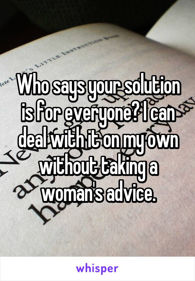 Who says your solution is for everyone? I can deal with it on my own without taking a woman's advice.