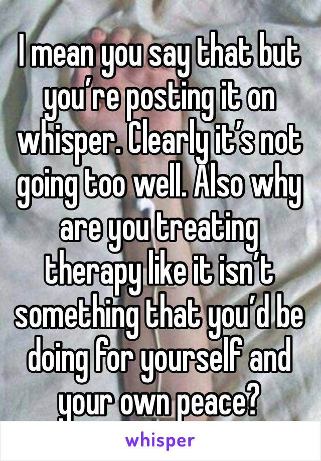 I mean you say that but you’re posting it on whisper. Clearly it’s not going too well. Also why are you treating therapy like it isn’t something that you’d be doing for yourself and your own peace?