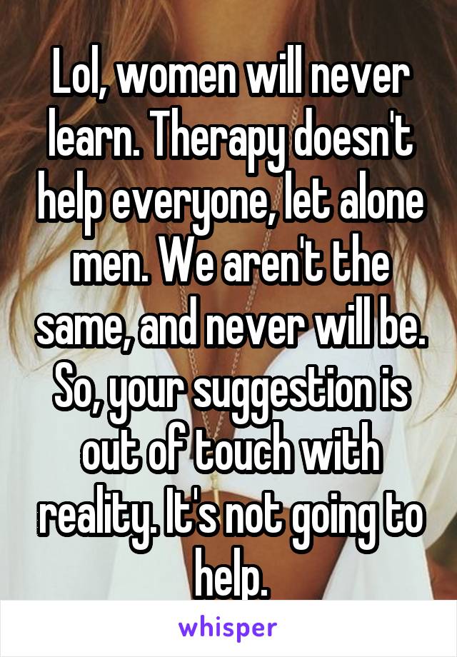 Lol, women will never learn. Therapy doesn't help everyone, let alone men. We aren't the same, and never will be. So, your suggestion is out of touch with reality. It's not going to help.