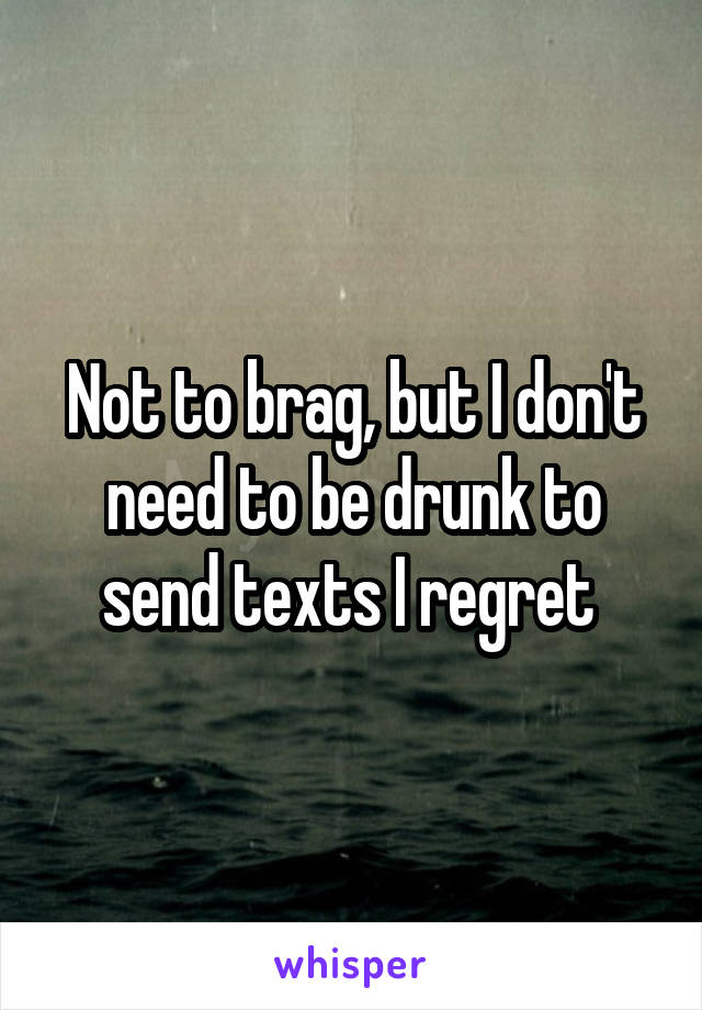 Not to brag, but I don't need to be drunk to send texts I regret 