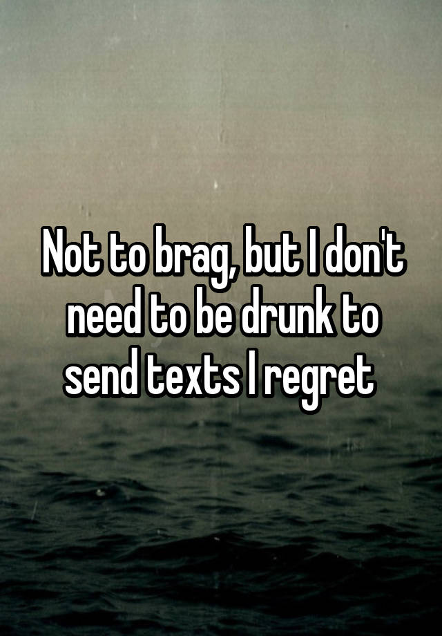 Not to brag, but I don't need to be drunk to send texts I regret 