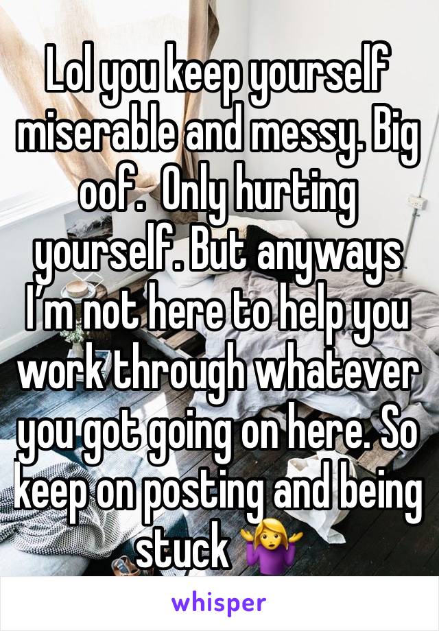 Lol you keep yourself miserable and messy. Big oof.  Only hurting yourself. But anyways I’m not here to help you work through whatever you got going on here. So keep on posting and being stuck 🤷‍♀️